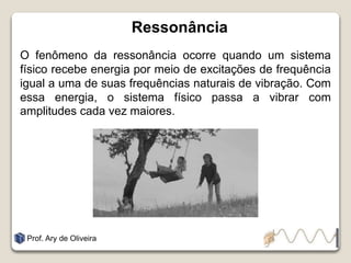Ressonância
O fenômeno da ressonância ocorre quando um sistema
físico recebe energia por meio de excitações de frequência
igual a uma de suas frequências naturais de vibração. Com
essa energia, o sistema físico passa a vibrar com
amplitudes cada vez maiores.
Prof. Ary de Oliveira
 