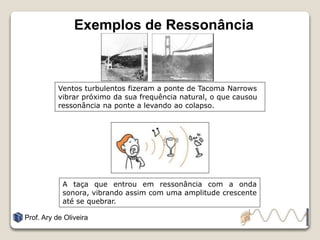 Exemplos de Ressonância
Prof. Ary de Oliveira
Ventos turbulentos fizeram a ponte de Tacoma Narrows
vibrar próximo da sua frequência natural, o que causou
ressonância na ponte a levando ao colapso.
A taça que entrou em ressonância com a onda
sonora, vibrando assim com uma amplitude crescente
até se quebrar.
 
