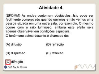 Atividade 4
(EFOMM) As ondas contornam obstáculos. Isto pode ser
facilmente comprovado quando ouvimos e não vemos uma
pessoa situada em uma outra sala, por exemplo. O mesmo
ocorre com o raio luminoso, embora este efeito seja
apenas observável em condições especiais.
O fenômeno acima descrito é chamado de:
(A) difusão (D) refração
(B) dispersão (E) reflexão
(C) difração
Prof. Ary de Oliveira
 