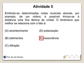 Atividade 5
Emitindo-se determinadas notas musicais através, por
exemplo, de um violino, é possível trincar-se à
distância uma fina lâmina de cristal. O fenômeno que
melhor se relaciona com o fato é:
(A) amortecimento (D) polarização
(B) batimentos (E) ressonância
(C) difração
Prof. Ary de Oliveira
 