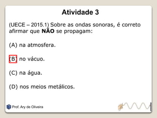 Atividade 3
(UECE – 2015.1) Sobre as ondas sonoras, é correto
afirmar que NÃO se propagam:
(A) na atmosfera.
(B) no vácuo.
(C) na água.
(D) nos meios metálicos.
Prof. Ary de Oliveira
 