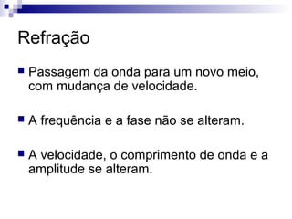 Refração
 Passagem da onda para um novo meio,
com mudança de velocidade.
 A frequência e a fase não se alteram.
 A velocidade, o comprimento de onda e a
amplitude se alteram.
 