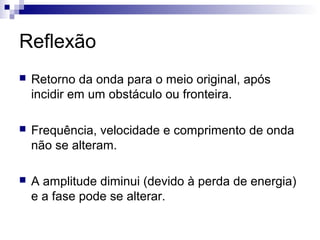 Reflexão
 Retorno da onda para o meio original, após
incidir em um obstáculo ou fronteira.
 Frequência, velocidade e comprimento de onda
não se alteram.
 A amplitude diminui (devido à perda de energia)
e a fase pode se alterar.
 