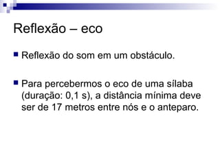 Reflexão – eco
 Reflexão do som em um obstáculo.
 Para percebermos o eco de uma sílaba
(duração: 0,1 s), a distância mínima deve
ser de 17 metros entre nós e o anteparo.
 
