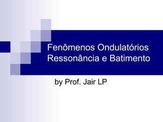 Fenômenos Ondulatórios
Ressonância e Batimento
by Prof. Jair LP
 