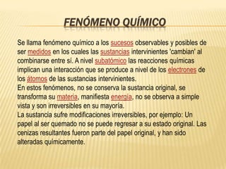 FENÓMENO QUÍMICO
Se llama fenómeno químico a los sucesos observables y posibles de
ser medidos en los cuales las sustancias intervinientes 'cambian' al
combinarse entre sí. A nivel subatómico las reacciones químicas
implican una interacción que se produce a nivel de los electrones de
los átomos de las sustancias intervinientes.
En estos fenómenos, no se conserva la sustancia original, se
transforma su materia, manifiesta energía, no se observa a simple
vista y son irreversibles en su mayoría.
La sustancia sufre modificaciones irreversibles, por ejemplo: Un
papel al ser quemado no se puede regresar a su estado original. Las
cenizas resultantes fueron parte del papel original, y han sido
alteradas químicamente.
 
