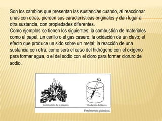 Son los cambios que presentan las sustancias cuando, al reaccionar
unas con otras, pierden sus características originales y dan lugar a
otra sustancia, con propiedades diferentes.
Como ejemplos se tienen los siguientes: la combustión de materiales
como el papel, un cerillo o el gas casero; la oxidación de un clavo; el
efecto que produce un sido sobre un metal; la reacción de una
sustancia con otra, como será el caso del hidrógeno con el oxígeno
para formar agua, o el del sodio con el cloro para formar cloruro de
sodio.
 