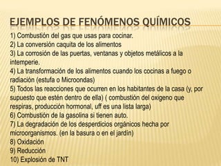 EJEMPLOS DE FENÓMENOS QUÍMICOS
1) Combustión del gas que usas para cocinar.
2) La conversión caquita de los alimentos
3) La corrosión de las puertas, ventanas y objetos metálicos a la
intemperie.
4) La transformación de los alimentos cuando los cocinas a fuego o
radiación (estufa o Microondas)
5) Todos las reacciones que ocurren en los habitantes de la casa (y, por
supuesto que estén dentro de ella) ( combustión del oxigeno que
respiras, producción hormonal, uff es una lista larga)
6) Combustión de la gasolina si tienen auto.
7) La degradación de los desperdicios orgánicos hecha por
microorganismos. (en la basura o en el jardín)
8) Oxidación
9) Reducción
10) Explosión de TNT
 
