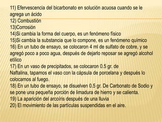 11) Efervescencia del bicarbonato en solución acuosa cuando se le
agrega un ácido
12) Combustión
13)Corrosión
14)Si cambia la forma del cuerpo, es un fenómeno físico
15)Si cambia la substancia que lo compone, es un fenómeno químico
16) En un tubo de ensayo, se colocaron 4 ml de sulfato de cobre, y se
agregó poco a poco agua, después de dejarlo reposar se agregó alcohol
etílico
17) En un vaso de precipitados, se colocaron 0.5 gr. de
Naftalina, tapamos el vaso con la cápsula de porcelana y después lo
colocamos al fuego.
18) En un tubo de ensayo, se disuelven 0.5 gr. De Carbonato de Sodio y
se pone una pequeña porción de limadura de hierro y se calienta.
19) La aparición del arcoíris después de una lluvia
20) El movimiento de las partículas suspendidas en el aire.
 