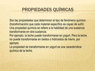 PROPIEDADES QUÍMICAS

Son las propiedades que determinan el tipo de fenómeno químico
(transformación) que cada material específico es capaz de sufrir.
Una propiedad química se refiere a la habilidad de una sustancia
transformarse en otra sustancia.
Por ejemplo, la leche puede transformarse en yogurt. Pero la leche
no puede transformarse en óxidos o hidróxidos de hierro, por
ejemplo.
La propiedad de transformarse en yogurt es una característica
química de la leche.
 