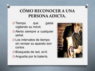 CÓMO RECONOCER A UNA
PERSONA ADICTA.
O Tiempo que gasta
vigilando su móvil.
O Alerta siempre a cualquier
señal.
O Los intervalos de tiempo
sin revisar su aparato son
cortos .
O Búsqueda de red, wi-fi.
O Angustia por la batería.
 