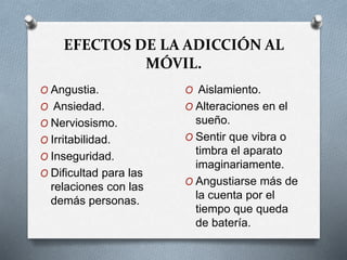 EFECTOS DE LA ADICCIÓN AL
MÓVIL.
O Angustia.
O Ansiedad.
O Nerviosismo.
O Irritabilidad.
O Inseguridad.
O Dificultad para las
relaciones con las
demás personas.
O Aislamiento.
O Alteraciones en el
sueño.
O Sentir que vibra o
timbra el aparato
imaginariamente.
O Angustiarse más de
la cuenta por el
tiempo que queda
de batería.
 