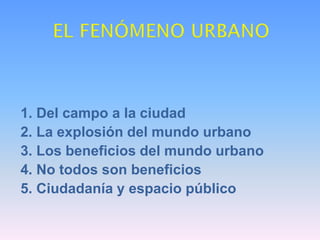 1. Del campo a la ciudad
2. La explosión del mundo urbano
3. Los beneficios del mundo urbano
4. No todos son beneficios
5. Ciudadanía y espacio público
 