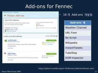 Add-ons for Fennec
                                                    •   16 개 Add-ons 개발됨

                                                               Add-ons 예

                                                          Weather Channel

                                                          URL Fixer

                                                          No Script

                                                          Wikipedia

                                                          InstantTweets

                                                          TubeStop

                                                          DOM Inspector



                             https://addons.mozilla.org/en-US/fennec/collection/fennec-amo
FutureWebForum2009                                                                        25
 