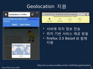 Geolocation 지원



                                • 서버에 위치 정보 전송
                                • 위치 기반 서비스 제공 받음
                                • Firefox 3.5 Beta4 와 함께
                                  지원




                           http://en-us.www.mozilla.com/en-US/firefox/geolocation/
FutureWebForum2009                                                            26
 