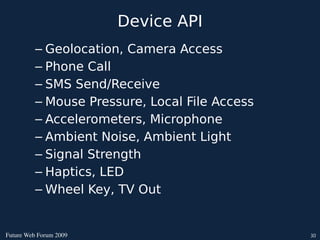 Device API
          – Geolocation, Camera Access
          – Phone Call
          – SMS Send/Receive
          – Mouse Pressure, Local File Access
          – Accelerometers, Microphone
          – Ambient Noise, Ambient Light
          – Signal Strength
          – Haptics, LED
          – Wheel Key, TV Out


FutureWebForum2009                           30
 