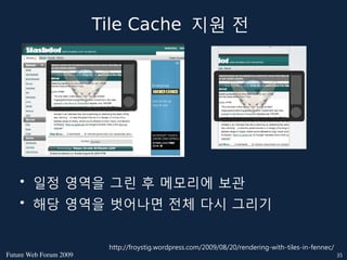 Tile Cache 지원 전




    • 일정 영역을 그린 후 메모리에 보관
    • 해당 영역을 벗어나면 전체 다시 그리기


                         http://froystig.wordpress.com/2009/08/20/rendering-with-tiles-in-fennec/
FutureWebForum2009                                                                               35
 