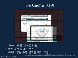 Tile Cache 지원




    • Viewport 를 tile 로 나눔
    • 한번 그린 영역은 보관
    • 보이지 않는 주변 영역을 미리 그림
                        http://froystig.wordpress.com/2009/08/20/rendering-with-tiles-in-fennec/
FutureWebForum2009                                                                              36
 
