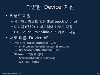 다양한 Device 지원
    • 키보드 지원
          – 옴니아 : 키보드 없음 (Full touch phone)
          – 미라지 (i780) : 하드웨어 키보드 지원
          – HTC Touch Pro : ݺߣ-out 키보드 지원
    • 서로 다른 Device API
         •   가속도계 (Accelerometer) 지원
              – SmiAccelerometerGetVector (Samsung)
              – HTCSensorGetDataOutput (HTC)
         •   ݺߣ-out 키보드 상태
              – SmiݺߣrGetState (Samsung)
              – API 없음 (HTC)



FutureWebForum2009                                 40
 