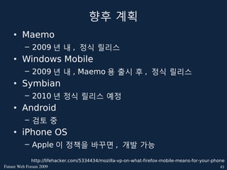 향후 계획
    • Maemo
         – 2009 년 내 , 정식 릴리스
    • Windows Mobile
         – 2009 년 내 , Maemo 용 출시 후 , 정식 릴리스
    • Symbian
         – 2010 년 정식 릴리스 예정
    • Android
         – 검토 중
    • iPhone OS
         – Apple 이 정책을 바꾸면 , 개발 가능

             http://lifehacker.com/5334434/mozilla-vp-on-what-firefox-mobile-means-for-your-phone
FutureWebForum2009                                                                          43
 