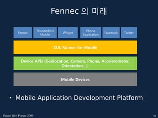 Fennec 의 미래

                        Thunderbird               Phone
          Fennec                      Widget                  Facebook   Twitter
                          Mobile                Application



                                  XUL Runner for Mobile


            Device APIs (Geolocation, Camera, Phone, Accelerometer,
                                Orientation…)


                                      Mobile Devices



    • Mobile Application Development Platform

FutureWebForum2009                                                              44
 