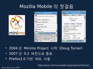 Mozilla Mobile 의 첫걸음




    • 2004 년 Minimo Project 시작 (Doug Turner)
    • 2007 년 0.2 버전으로 종료
    • Firefox2.0 기반 XUL 사용
                          http://www-archive.mozilla.org/projects/minimo/
FutureWebForum2009                                                       5
 