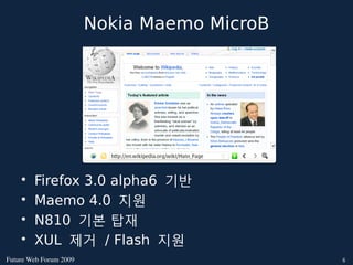 Nokia Maemo MicroB




    •   Firefox 3.0 alpha6 기반
    •   Maemo 4.0 지원
    •   N810 기본 탑재
    •   XUL 제거 / Flash 지원
FutureWebForum2009                        6
 