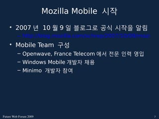 Mozilla Mobile 시작
    • 2007 년 10 월 9 일 블로그로 공식 시작을 알림
          – http://blog.mozilla.com/schrep/2007/10/09/mozilla-a
    • Mobile Team 구성
          – Openwave, France Telecom 에서 전문 인력 영입
          – Windows Mobile 개발자 채용
          – Minimo 개발자 참여




FutureWebForum2009                                       7
 