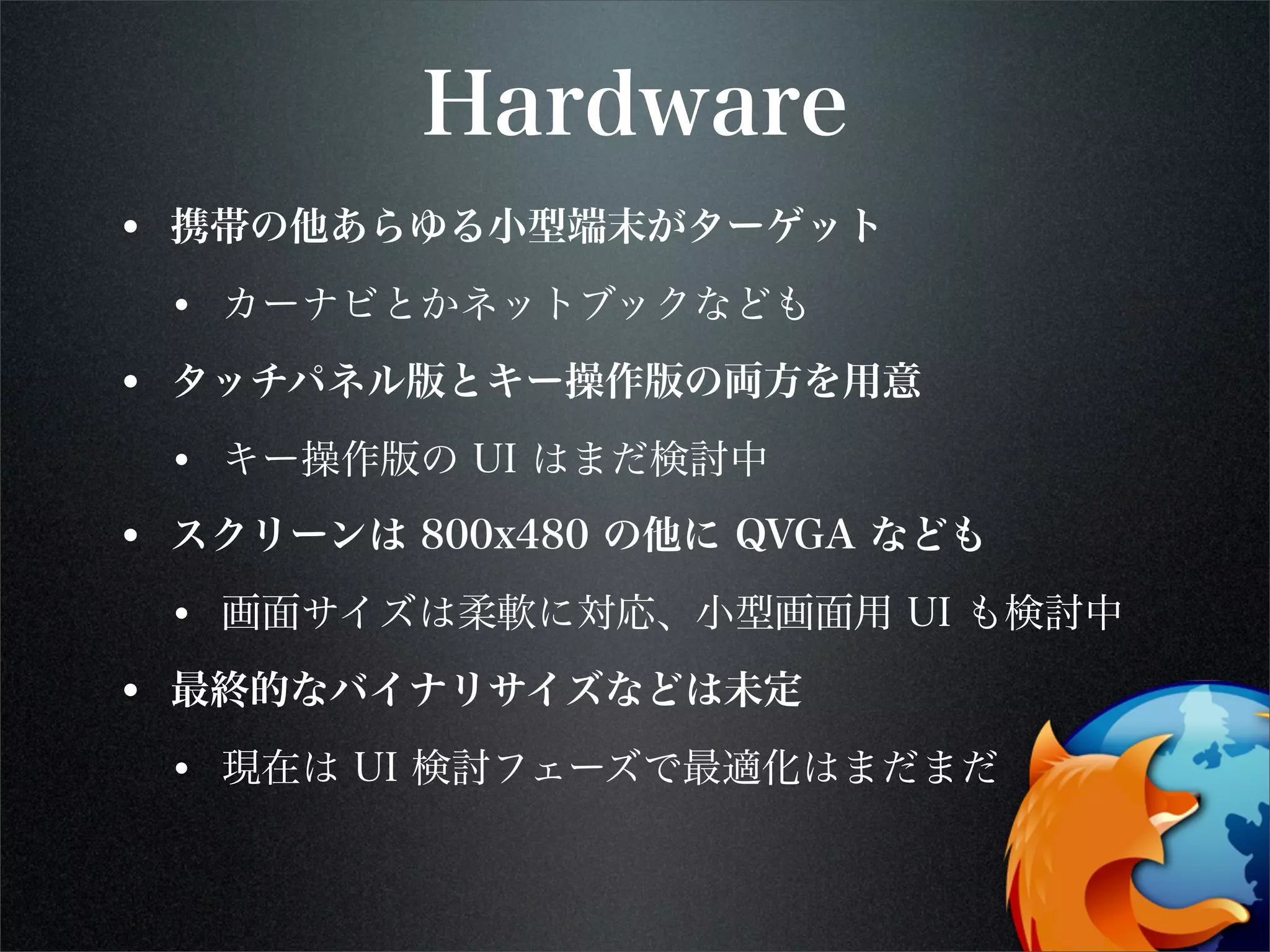 Hardware
• 携帯の他あらゆる小型端末がターゲット
• カーナビとかネットブックなども
• タッチパネル版とキー操作版の両方を用意
• キー操作版の UI はまだ検討中
• スクリーンは 800x480 の他に QVGA なども
• 画面サイズは柔軟に対応、小型画面用 UI も検討中
• 最終的なバイナリサイズなどは未定
• 現在は UI 検討フェーズで最適化はまだまだ
 