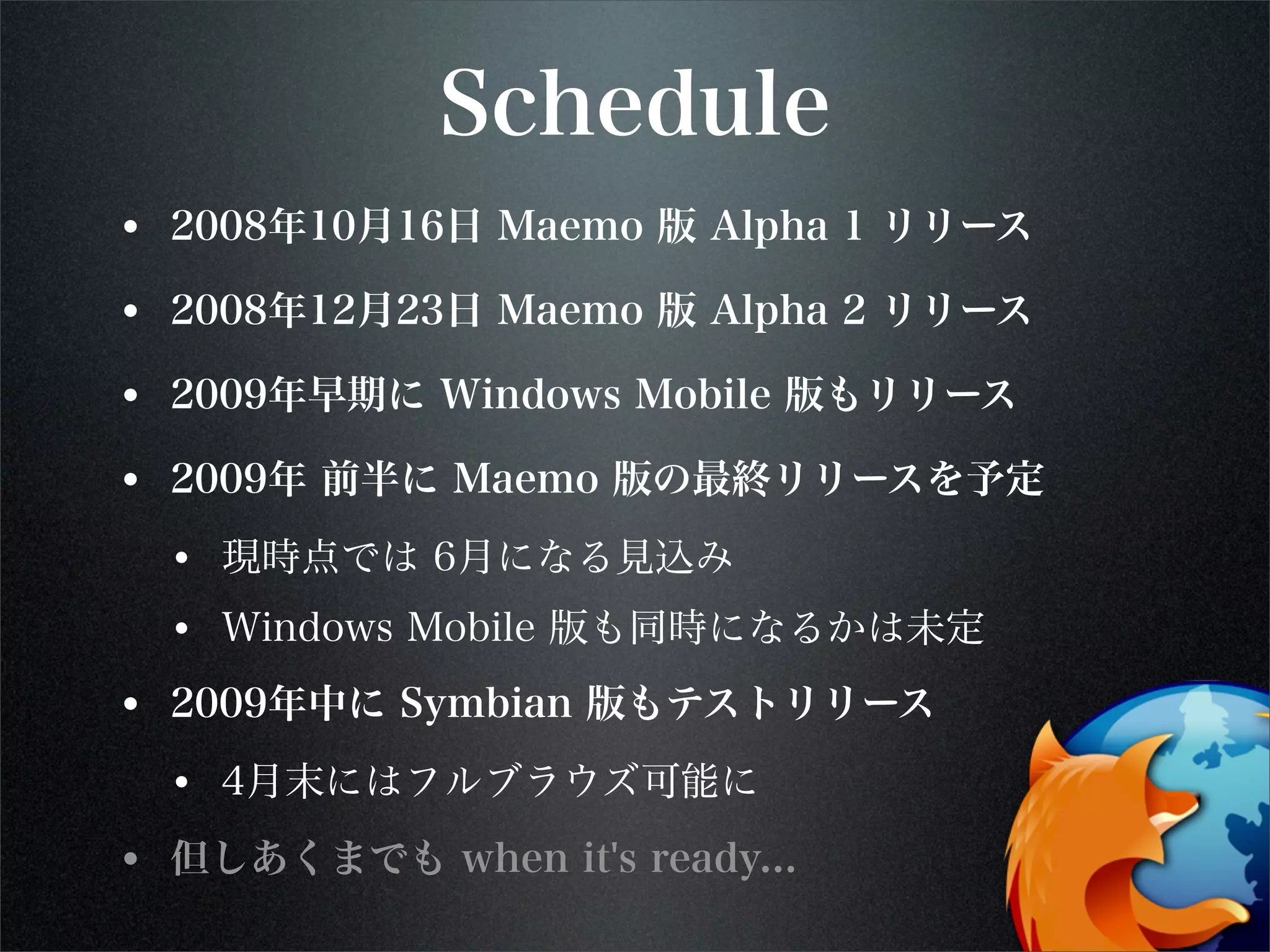 Schedule
• 2008年10月16日 Maemo 版 Alpha 1 リリース
• 2008年12月23日 Maemo 版 Alpha 2 リリース
• 2009年早期に Windows Mobile 版もリリース
• 2009年 前半に Maemo 版の最終リリースを予定
• 現時点では 6月になる見込み
• Windows Mobile 版も同時になるかは未定
• 2009年中に Symbian 版もテストリリース
• 4月末にはフルブラウズ可能に
• 但しあくまでも when it's ready...
 