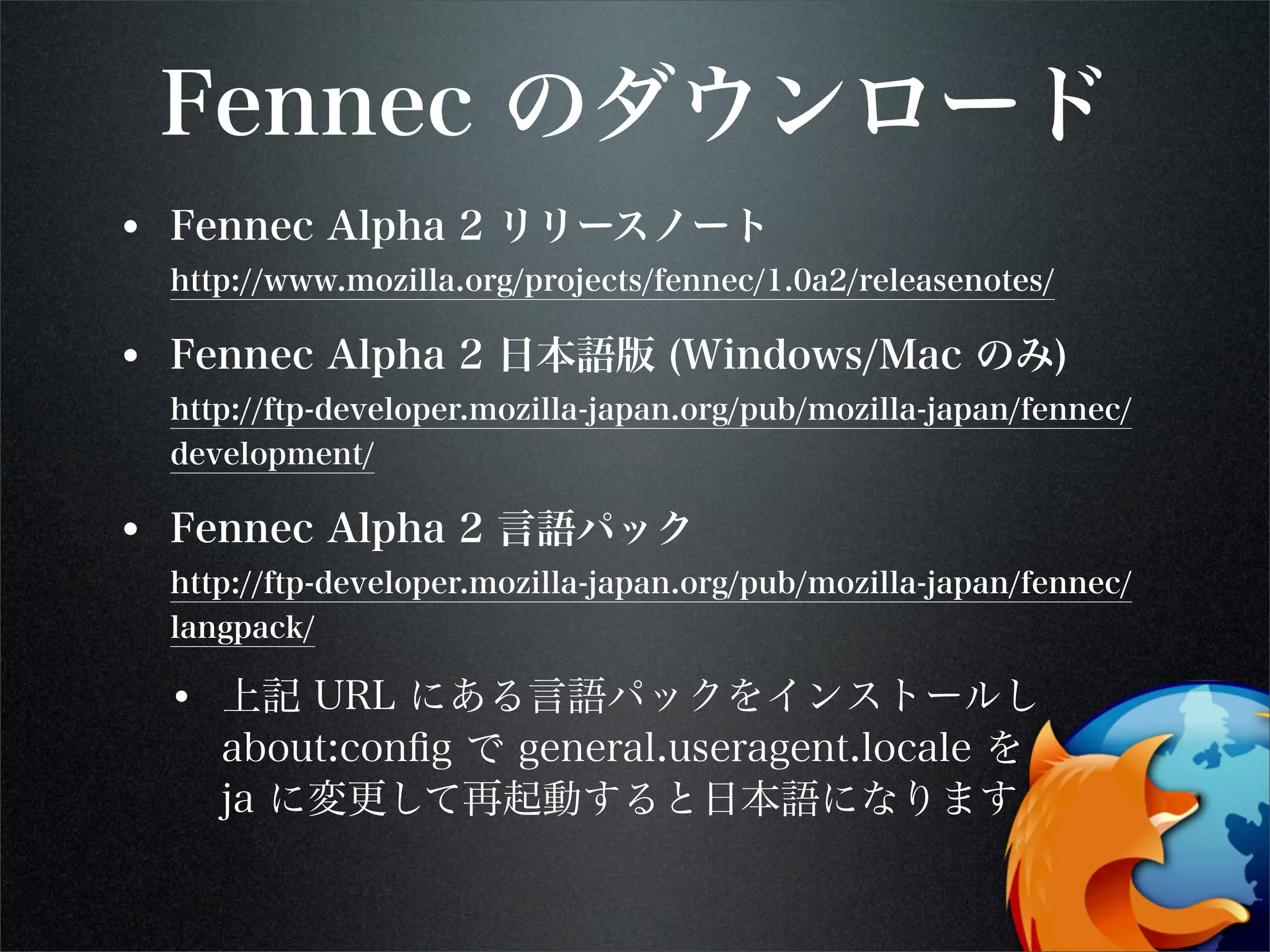 Fennec のダウンロード
• Fennec Alpha 2 リリースノート
http://www.mozilla.org/projects/fennec/1.0a2/releasenotes/
• Fennec Alpha 2 日本語版 (Windows/Mac のみ)
http://ftp-developer.mozilla-japan.org/pub/mozilla-japan/fennec/
development/
• Fennec Alpha 2 言語パック
http://ftp-developer.mozilla-japan.org/pub/mozilla-japan/fennec/
langpack/
• 上記 URL にある言語パックをインストールし
about:conﬁg で general.useragent.locale を
ja に変更して再起動すると日本語になります
 