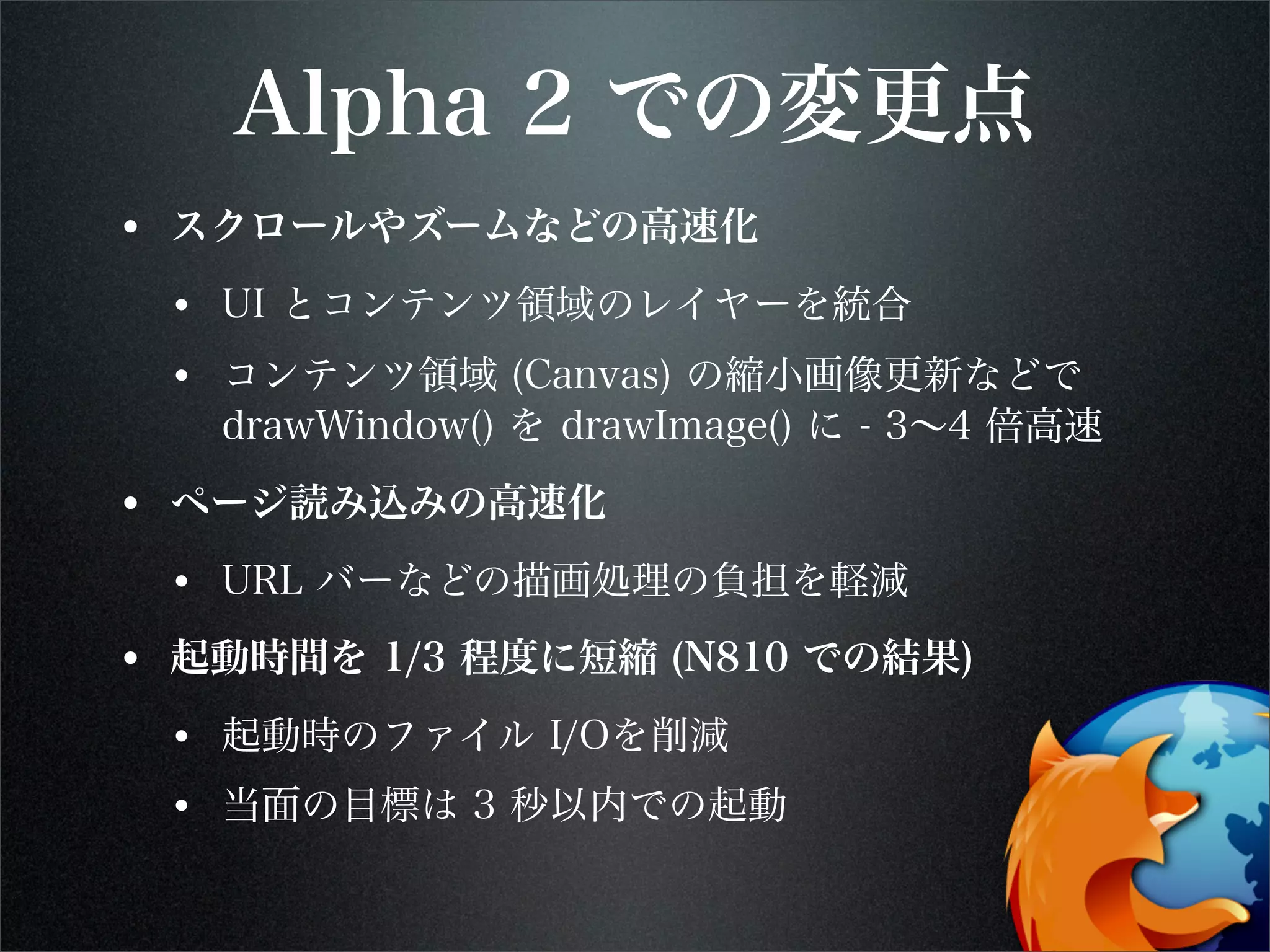 Alpha 2 での変更点
• スクロールやズームなどの高速化
• UI とコンテンツ領域のレイヤーを統合
• コンテンツ領域 (Canvas) の縮小画像更新などで
drawWindow() を drawImage() に - 3∼4 倍高速
• ページ読み込みの高速化
• URL バーなどの描画処理の負担を軽減
• 起動時間を 1/3 程度に短縮 (N810 での結果)
• 起動時のファイル I/Oを削減
• 当面の目標は 3 秒以内での起動
 