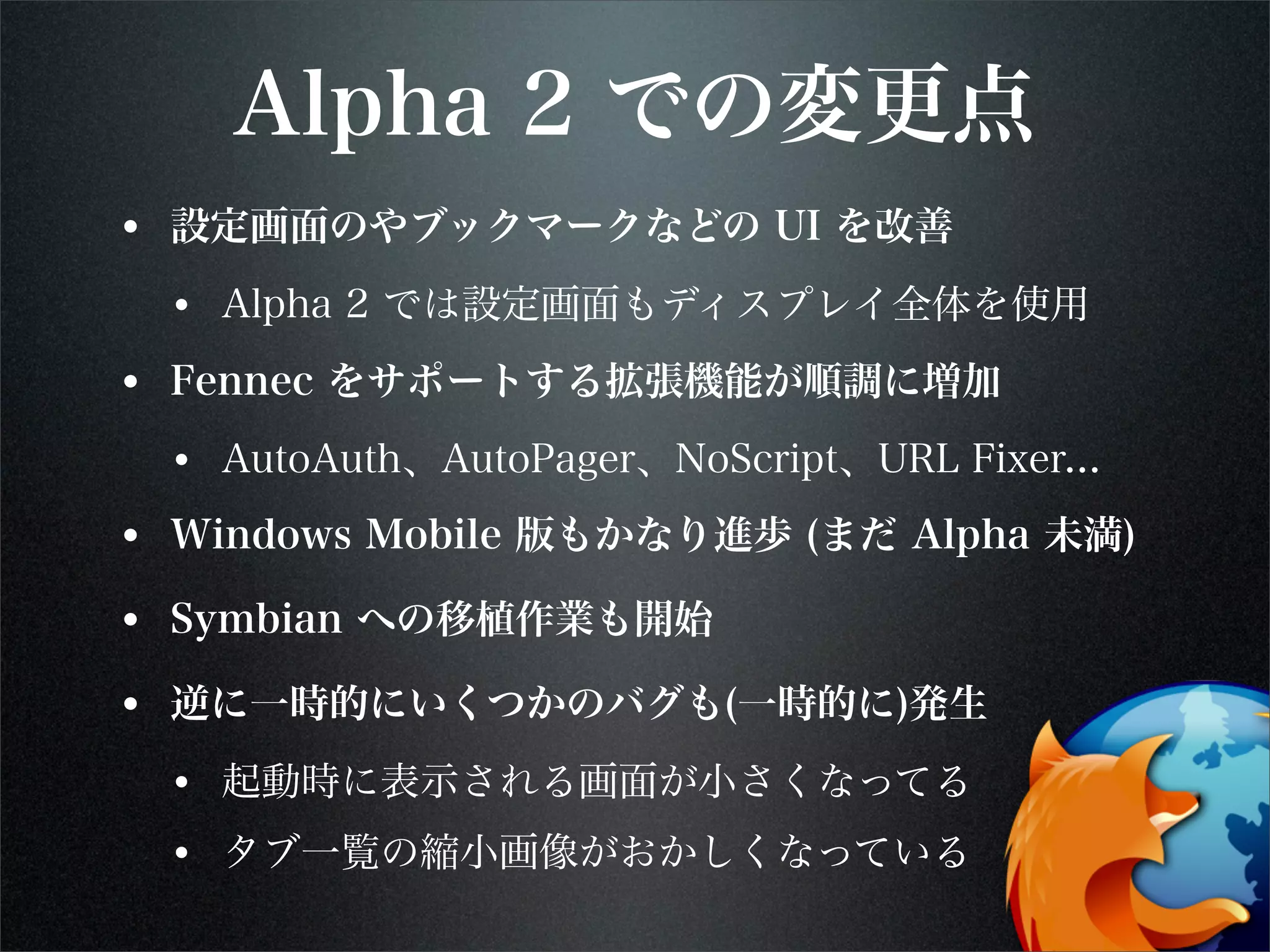 Alpha 2 での変更点
• 設定画面のやブックマークなどの UI を改善
• Alpha 2 では設定画面もディスプレイ全体を使用
• Fennec をサポートする拡張機能が順調に増加
• AutoAuth、AutoPager、NoScript、URL Fixer...
• Windows Mobile 版もかなり進歩 (まだ Alpha 未満)
• Symbian への移植作業も開始
• 逆に一時的にいくつかのバグも(一時的に)発生
• 起動時に表示される画面が小さくなってる
• タブ一覧の縮小画像がおかしくなっている
 
