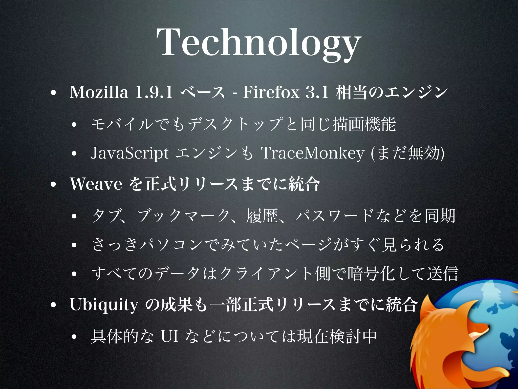 Technology
• Mozilla 1.9.1 ベース - Firefox 3.1 相当のエンジン
• モバイルでもデスクトップと同じ描画機能
• JavaScript エンジンも TraceMonkey (まだ無効)
• Weave を正式リリースまでに統合
• タブ、ブックマーク、履歴、パスワードなどを同期
• さっきパソコンでみていたページがすぐ見られる
• すべてのデータはクライアント側で暗号化して送信
• Ubiquity の成果も一部正式リリースまでに統合
• 具体的な UI などについては現在検討中
 