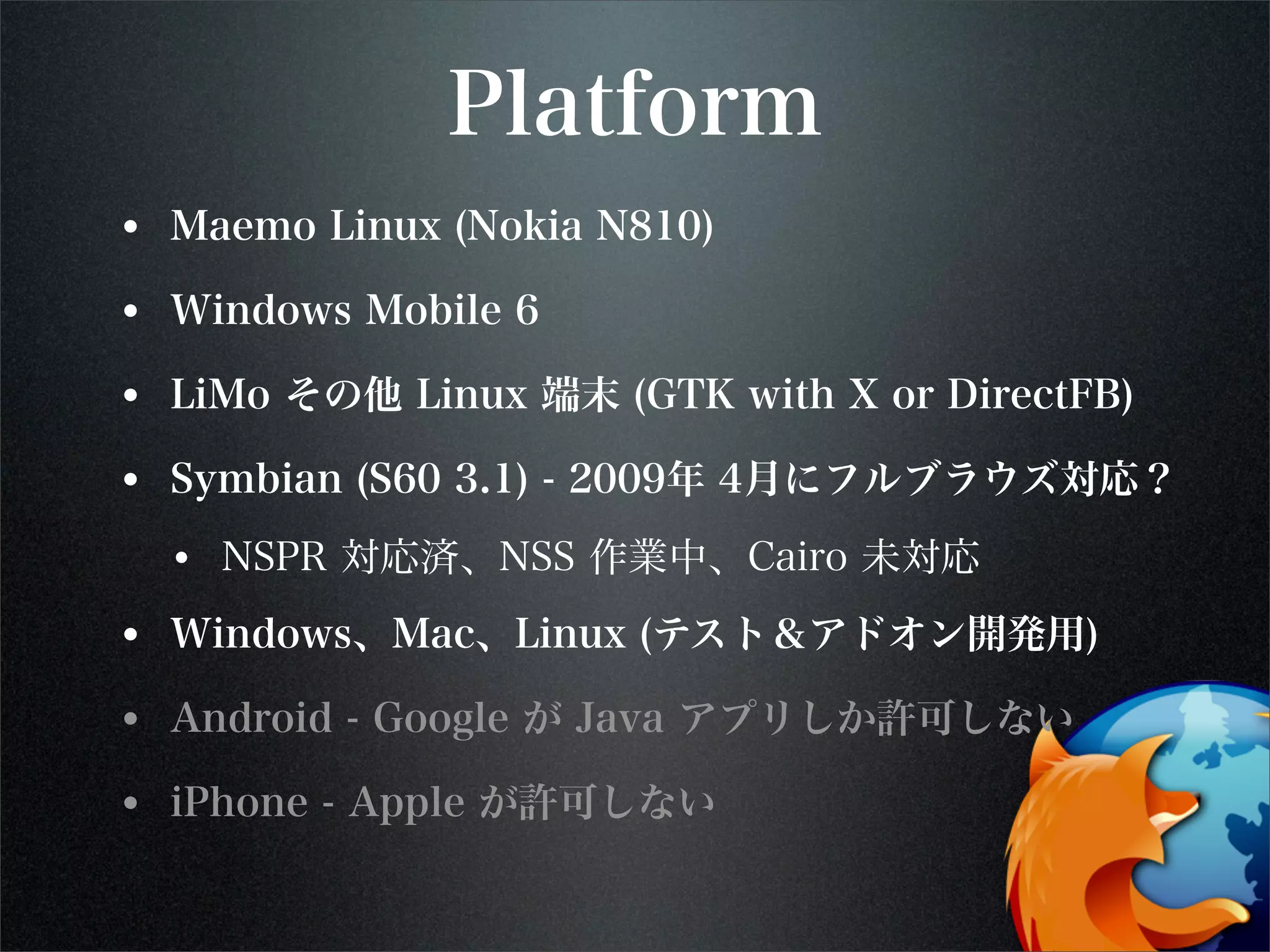 Platform
• Maemo Linux (Nokia N810)
• Windows Mobile 6
• LiMo その他 Linux 端末 (GTK with X or DirectFB)
• Symbian (S60 3.1) - 2009年 4月にフルブラウズ対応？
• NSPR 対応済、NSS 作業中、Cairo 未対応
• Windows、Mac、Linux (テスト＆アドオン開発用)
• Android - Google が Java アプリしか許可しない
• iPhone - Apple が許可しない
 