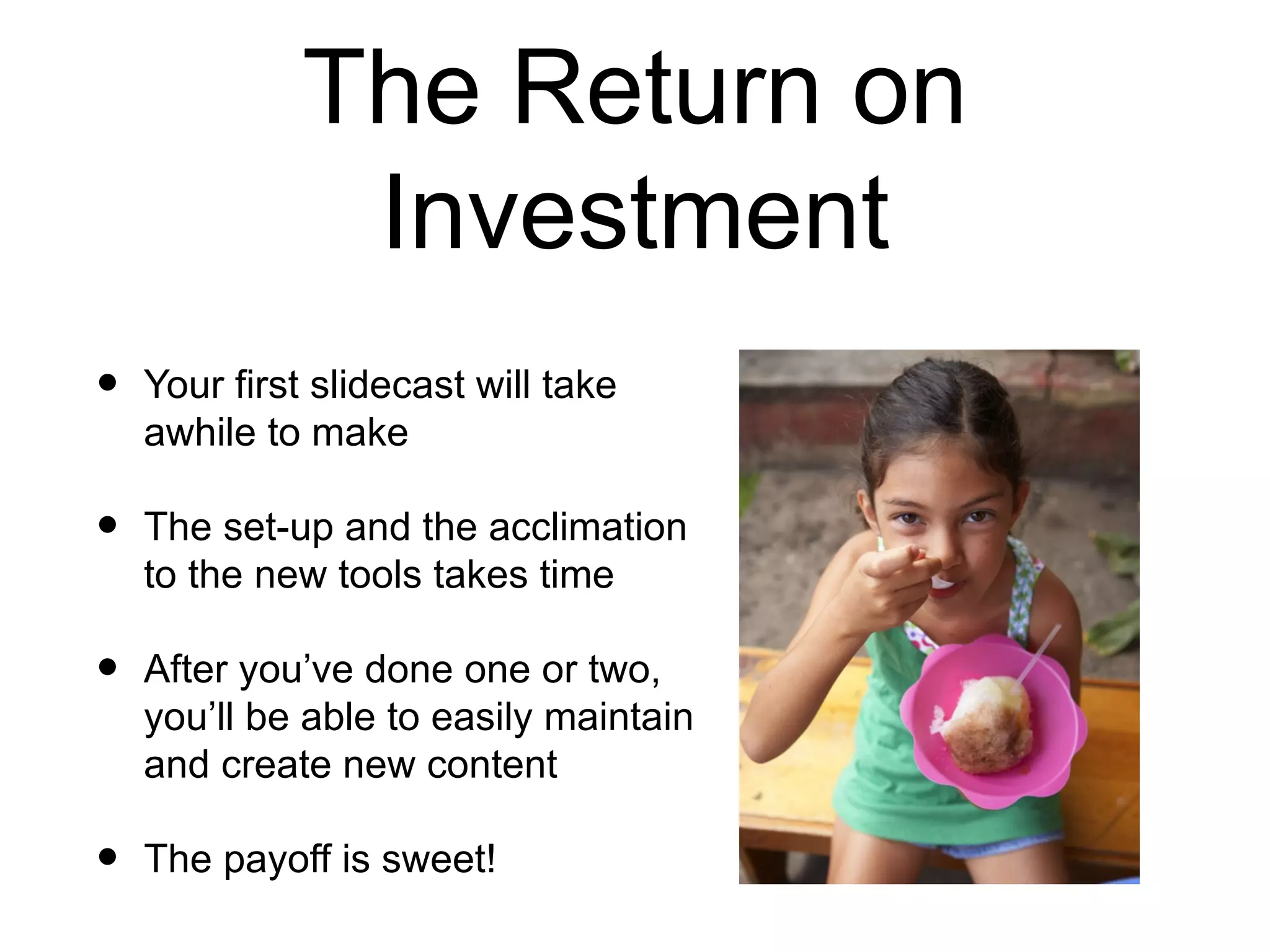 The Return on Investment Your first slidecast will take awhile to make The set-up and the acclimation to the new tools takes time After you’ve done one or two, you’ll be able to easily maintain and create new content The payoff is sweet!