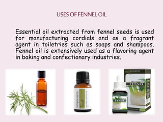 Essential oil extracted from fennel seeds is used
for manufacturing cordials and as a fragrant
agent in toiletries such as soaps and shampoos.
Fennel oil is extensively used as a flavoring agent
in baking and confectionary industries.
 