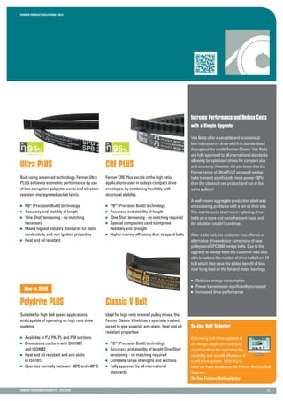 Fenner PRODUCT SOLUTIONS : 2013
Fenner TRANSMISSION BELTS - FRICTION 12
CRE Plus
Fenner CRE Plus excels in the high ratio
applications used in today’s compact drive
envelopes, by combining flexibility with
structural stability.
	 PB®
(Precision Build) technology
	 Accuracy and stability of length
	 ‘One Shot’ tensioning - no matching required
	 Special compounds used to improve
	 flexibility and strength
	 Higher running efficiency than wrapped belts
Increase Performance and Reduce Costs
with a Simple Upgrade
Vee Belts offer a versatile and economical
low maintenance drive which is standardised
throughout the world. Fenner Classic Vee Belts
are fully approved to all international standards
allowing for optimised drives for compact size
and economy. However did you know that the
Fenner range of Ultra PLUS wrapped wedge
belts transmit significantly more power (30%)
than the classical vee product and run in the
same pulleys!
A well known aggregate production plant was
encountering problems with a fan on their site.
The maintenance team were replacing drive
belts on a more and more frequent basis and
the situation couldn’t continue.
After a site visit, the customer was offered an
alternative drive solution comprising of new
pulleys and SPC4500 wedge belts. Due to the
upgrade to wedge belts the customer was also
able to reduce the number of drive belts from 12
to 8 which also gave the added benefit of less
over hung load on the fan and motor bearings.
	 Reduced energy consumption
	 Power transmission significantly increased
	 Increased drive performance
Ultra Plus
Built using advanced technology, Fenner Ultra
PLUS achieves economic performance by use
of low elongation polyester cords and abrasion
resistant impregnated jacket fabric.
	 PB®
(Precision Build) technology
	 Accuracy and stability of length
	 ‘One Shot’ tensioning - no matching
	necessary
	 Meets highest industry standards for static
	 conductivity and non-ignition properties
	 Heat and oil resistant
Polydrive PLUS
Suitable for high belt speed applications
and capable of operating on high ratio drive
systems.
	 Available in PJ, PK, PL and PM sections
	 Dimensions conform with DIN7867
	 and ISO9982
	 Heat and oil resistant and anti static
	 to ISO1813
	 Operates normally between -30ºC and +80º C
Classic V Belt
Ideal for high ratio or small pulley drives, the
Fenner Classic V belt has a specially treated
jacket to give superior anti-static, heat and oil
resistant properties.
	 PB®
(Precision Build) technology
	 Accuracy and stability of length ‘One Shot’
	 tensioning - no matching required
	 Complete range of lengths and sections
	 Fully approved by all international
	standards
Motor Speed
45.0 Hz
7.4A
1200 rpm
5.4 kW
New in 2013
On-line Belt Selector
Optimising belt drive systems at
the design stage can contribute
significantly to the operating life,
reliability and overall efficiency of
a belt drive system. With this in
mind we have developed the Fenner On-Line Belt
Selector.
On-line Friction Belt selector:
 