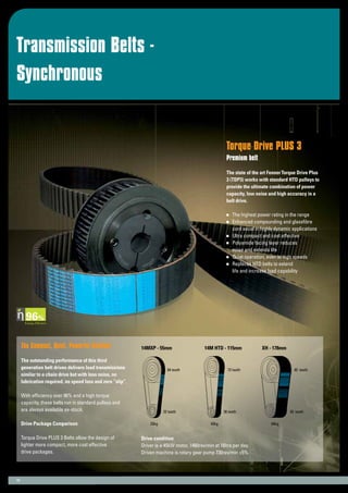 Transmission Belts -
Synchronous
13
Torque Drive PLUS 3
Premium belt
The state of the art FennerTorque Drive Plus
3 (TDP3) works with standard HTD pulleys to
provide the ultimate combination of power
capacity, low noise and high accuracy in a
belt drive.
	 The highest power rating in the range
	 Enhanced compounding and glassfibre
	 cord excel in highly dynamic applications
	 Ultra compact and cost effective
	 Polyamide facing layer reduces
	 noise and extends life
	 Quiet operation, even at high speeds
	 Replaces HTD belts to extend
	 life and increase load capability
The Compact, Quiet, Powerful Solution
The outstanding performance of this third
generation belt drives delivers load transmissions
similar to a chain drive but with less noise, no
lubrication required, no speed loss and zero “slip”.
With efficiency over 96% and a high torque
capacity, these belts run in standard pulleys and
are always available ex-stock.
Drive Package Comparison
Torque Drive PLUS 3 Belts allow the design of
lighter more compact, more cost effective
drive packages.
Energy Efficient
Drive condition:
Driver is a 45kW motor, 1460rev/min at 16hrs per day.
Driven machine is rotary gear pump 730rev/min ±5%.
14MXP - 55mm
64 teeth
32 teeth
23kg
72 teeth
36 teeth
42kg
14M HTD - 115mm
40 teeth
20 teeth
64kg
XH - 178mm
 