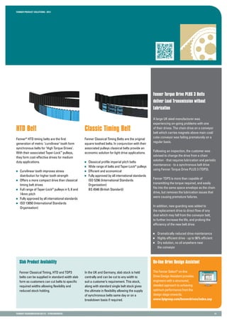 Fenner PRODUCT SOLUTIONS : 2013
Fenner TRANSMISSION BELTS - SYNCHRONOUS 14
Fenner Torque Drive PLUS 3 Belts
deliver Load Transmission without
Lubrication
A large UK steel manufacturer was
experiencing on-going problems with one
of their drives. The chain drive on a conveyor
belt which carries magnets above main coal/
coke conveyor was failing prematurely on a
regular basis.
Following an inspection, the customer was
advised to change the drive from a chain
solution - that requires lubrication and periodic
maintenance - to a synchronous belt drive
using Fenner Torque Drive PLUS 3 (TDP3).
Fenner TDP3 is more than capable of
transmitting the torque required, and easily
fits into the same space envelope as the chain
drive, but removes the lubrication issues that
were causing premature failures.
In addition, new guarding was added to
the replacement drive to direct flow of any
dust which may fall from the conveyor belt,
to further increase the life, and prolong the
efficiency of the new belt drive.
	 Dramatically reduced drive maintenance
	 Highly efficient drive - up to 96% efficient
	 Dry solution, no oil anywhere near
	 the conveyor
Classic Timing Belt
Fenner Classical Timing Belts are the original
square toothed belts. In conjunction with their
associated pulleys classical belts provide an
economic solution for light drive applications.
	 Classical profile imperial pitch belts
	 Wide range of belts and Taper-Lock®
pulleys
	 Efficient and economical
	 Fully approved by all international standards
	 ISO 5296 (International Standards
	Organisation)
	 BS 4548 (British Standard)
HTD Belt
Fenner®
HTD timing belts are the first
generation of metric ‘curvilinear’ tooth form
synchronous belts for ‘High Torque Drives’.
With their associated Taper-Lock™
pulleys,
they form cost-effective drives for medium
duty applications.
	 Curvilinear tooth improves stress
	 distribution for higher tooth strength
	 Offers a more compact drive than classical
	 timing belt drives
	 Full range of Taper-Lock®
pulleys in 5, 8 and
	 14mm pitch
	 Fully approved by all international standards
	 ISO 13050 (International Standards
	Organisation)
Slab Product Availability On-line Drive Design Assistant
The Fenner Select®
on-line
Drive Design Assistant provides
engineers with a structured,
detailed approach to achieving
optimum performance from the
design stage onwards.
www.fptgroup.com/fennerdrivex/index.asp
Fenner Classical Timing, HTD and TDP3
belts can be supplied in standard width slab
form so customers can cut belts to specific
required widths allowing flexibility and
reduced stock holding.
In the UK and Germany, slab stock is held
centrally and can be cut to any width to
suit a customer’s requirement. This stock,
along with standard single belt stock gives
the ultimate in flexibility allowing the supply
of synchronous belts same day or on a
breakdown basis if required.
 