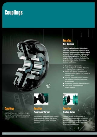 Couplings
21
Fenaflex
Tyre Couplings
Fenaflex Tyre Couplings are highly elastic,
lubrication free couplings that tolerate large
amounts of misalignment in all planes as well
as offering simple installation and inspection
without disrupting the drive. The Fenaflex™
coupling also has excellent shock absorbing
properties while reducing vibration and
torsional oscillations.
	 Simple time saving installation
	 Large misalignment capability, 4° angular,
	 up to 6mm parallel and 8mm axial
	 Internal load carrying cords are wound
	 in both directions, so there is no problem on
	 reversing drives
	 Tyres are available in standard and FRAS
	 (Fire Resistant Anti Static) construction.
	 ATEX approved.
	 Simple visual inspection to aid maintenance
	 Pump spacer and flywheel fixing
	 variants available
Couplings
Available in taper lock or pilot bore flanges,
Taper Lock®
have a massive torque capacity
and are available with a fire resistant, anti
static tyre.
Fenaflex
Pump Spacer Variant
Spacer variant available for pump drives to
allow disassembly of pump shaft without
disturbing the prime mover, minimizing
downtime.
Fenaflex
Flywheel Variant
Flywheel coupling version available for
standard SAE flywheel fixings and elements
available in different dynamic stiffness’s to
accommodate a wide range of engine and
driven machine parameters.
 