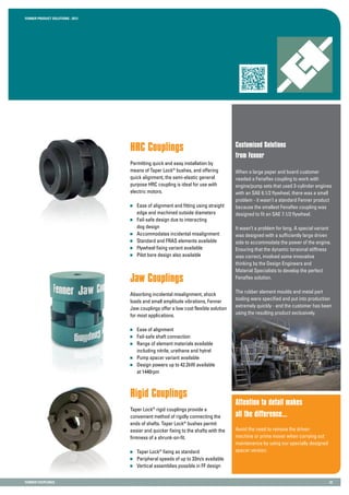 Fenner PRODUCT SOLUTIONS : 2013
Fenner COUPLINGS 22
HRC Couplings
Permitting quick and easy installation by
means of Taper Lock®
bushes, and offering
quick alignment, the semi-elastic general
purpose HRC coupling is ideal for use with
electric motors.
	 Ease of alignment and fitting using straight
	 edge and machined outside diameters
	 Fail-safe design due to interacting
	 dog design
	 Accommodates incidental misalignment
	 Standard and FRAS elements available
	 Flywheel fixing variant available
	 Pilot bore design also available
Customised Solutions
from Fenner
Attention to detail makes
all the difference...
Avoid the need to remove the driven
machine or prime mover when carrying out
maintenance by using our specially designed
spacer version.
Jaw Couplings
Absorbing incidental misalignment, shock
loads and small amplitude vibrations, Fenner
Jaw couplings offer a low cost flexible solution
for most applications.
	 Ease of alignment
	 Fail-safe shaft connection
	 Range of element materials available
	 including nitrile, urethane and hytrel
	 Pump spacer variant available
	 Design powers up to 42.2kW available
	 at 1440rpm
Motor Speed
45.0 Hz
7.4A
1200 rpm
5.4 kW
Rigid Couplings
Taper Lock®
rigid couplings provide a
convenient method of rigidly connecting the
ends of shafts. Taper Lock®
bushes permit
easier and quicker fixing to the shafts with the
firmness of a shrunk-on-fit.
	 Taper Lock®
fixing as standard
	 Peripheral speeds of up to 33m/s available
	 Vertical assemblies possible in FF design
When a large paper and board customer
needed a Fenaflex coupling to work with
engine/pump sets that used 3-cylinder engines
with an SAE 6.1/2 flywheel, there was a small
problem - it wasn’t a standard Fenner product
because the smallest Fenaflex coupling was
designed to fit an SAE 7.1/2 flywheel.
It wasn’t a problem for long. A special variant
was designed with a sufficiently large driven
side to accommodate the power of the engine.
Ensuring that the dynamic torsional stiffness
was correct, involved some innovative
thinking by the Design Engineers and
Material Specialists to develop the perfect
Fenaflex solution.
The rubber element moulds and metal part
tooling were specified and put into production
extremely quickly - and the customer has been
using the resulting product exclusively.
 