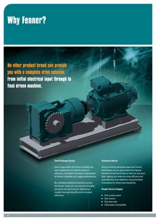 Why Fenner?
23
No other product brand can provide
you with a complete drive solution.
From initial electrical input through to
final driven machine.
Total Package Saving
Each range within the Fenner portfolio has
been designed to provide the optimum
efficiency and latest innovation underpinned
by Fenner reliability and rugged performance.
By combining additional elements across
the Fenner range you are assured of quality,
precision and performance delivering a
trouble-free operating life and increased
efficiency.
Technical Advice
Only by working alongside approved Fenner
distributors are you guaranteed the highest
standard of technical advice, both pre and post
sale, helping you make the most efficient and
cost effective drive selection using the latest
innovations for tomorrows standards.
Simple Service Supply
	 One contact point
	 One invoice
	 One warranty
	 Full product traceability
 