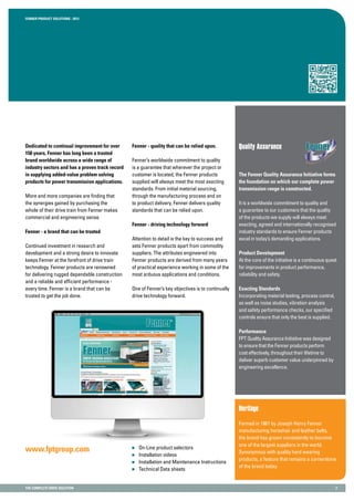 Fenner PRODUCT SOLUTIONS : 2013
the complete drive solution 2
Quality AssuranceDedicated to continual improvement for over
150 years, Fenner has long been a trusted
brand worldwide across a wide range of
industry sectors and has a proven track record
in supplying added-value problem solving
products for power transmission applications.
More and more companies are finding that
the synergies gained by purchasing the
whole of their drive train from Fenner makes
commercial and engineering sense.
Fenner - a brand that can be trusted
Continued investment in research and
development and a strong desire to innovate
keeps Fenner at the forefront of drive train
technology. Fenner products are renowned
for delivering rugged dependable construction
and a reliable and efficient performance -
every time. Fenner is a brand that can be
trusted to get the job done.
Fenner - quality that can be relied upon.
Fenner’s worldwide commitment to quality
is a guarantee that wherever the project or
customer is located, the Fenner products
supplied will always meet the most exacting
standards. From initial material sourcing,
through the manufacturing process and on
to product delivery, Fenner delivers quality
standards that can be relied upon.
Fenner - driving technology forward
Attention to detail is the key to success and
sets Fenner products apart from commodity
suppliers. The attributes engineered into
Fenner products are derived from many years
of practical experience working in some of the
most arduous applications and conditions.
One of Fenner’s key objectives is to continually
drive technology forward.
The Fenner Quality Assurance Initiative forms
the foundation on which our complete power
transmission range is constructed.
It is a worldwide commitment to quality and
a guarantee to our customers that the quality
of the products we supply will always meet
exacting, agreed and internationally recognised
industry standards to ensure Fenner products
excel in today’s demanding applications.
Product Development
At the core of the initiative is a continuous quest
for improvements in product performance,
reliability and safety.
Exacting Standards
Incorporating material testing, process control,
as well as noise studies, vibration analysis
and safety performance checks, our specified
controls ensure that only the best is supplied.
Performance
FPT Quality Assurance Initiative was designed
to ensure that the Fenner products perform
cost effectively, throughout their lifetime to
deliver superb customer value underpinned by
engineering excellence.
Heritage
Formed in 1861 by Joseph Henry Fenner
manufacturing horsehair and leather belts,
the brand has grown consistently to become
one of the largest suppliers in the world.
Synonymous with quality hard wearing
products, a feature that remains a cornerstone
of the brand today.
www.fptgroup.com 	 On-Line product selectors
	 Installation videos
	 Installation and Maintenance Instructions
	 Technical Data sheets
 