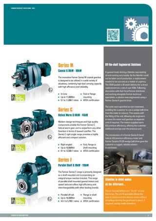 Fenner PRODUCT SOLUTIONS : 2013
Fenner GEARED MOTORS 8
Series M
Coaxial 0.18kW - 90kW
The innovative Fenner Series M coaxial gearbox
is designed to be utilised in a wide variety of
situations, combining high load carrying capacity
with high efficiency and reliability.
Off-the-shelf Engineered Solutions
Attention to detail makes
all the difference...
Fenner Geared Motors are “dry fit” across
the range. The dry fit principle allows the
user to disconnect the electric motor without
oil spillage leaving the gearhead in place, if
required, saving costly downtime.
Series C
Helical Worm 0.18kW - 45kW
Modern design techniques and high quality
components enable the Fenner Series C
helical worm gear unit to outperform any other
Gearbox in terms of lowest cost/Nm. The
Series C right angle range provides a highly
efficient and compact solution.
Series F
Parallel Shaft 0.18kW - 110kW
The Fenner Series F range is primarily designed
as a shaft mounted unit incorporating an
integral torque reaction bracket. This range
of parallel shaft mounted geared motors and
speed reducers offers high efficiency and
interchangeability with other leading brands.
	In-Line
	 Up to 11,000Nm
	 5:1 to 11,000:1 ratios
	 Foot or flange
	mounting
	 ATEX certification
	 Right angled
	 Up to 10,000Nm
	 8:1 to 13,500:1 ratios
	 Foot, flange or
	 shaft mounting
	 ATEX certification
	 Parallel off-set
	 Up to 16,500Nm
	 4.5:1 to 5,700:1 ratios
	 Flange or shaft
	mounting
	 ATEX certification
A geared motor driving a blender was leaking
oil and running very noisily. As the blender could
not be taken out of production, a replacement
needed to be sourced as a matter of urgency.
The OEM quoted a 20 week delivery for a direct
replacement at a cost of over £20k. Following
discussion with their local Fenner distributor
and working alongside Fenner technical
specialists, a solution was engineered using a
Fenner Series K geared drive.
The units were specified as non-motorised,
enabling the customer to use a wedge belt drive
from the motor to reducer. This assists with
the fitting of the unit, allowing site engineers
to move the motor and gearbox as separate
units if required. The motors supplied were
IE3 premium efficiency, offering the customer
additional savings over the previous unit.
The introduction of a Fenner Series K bevel
helical, IE3 premium efficiency motor and
Fenner Quattro PLUS wedge belt drive gave the
customer a rugged, reliable solution
in one brand.
Energy Efficient
95
UP TO
Energy Efficient
96
UP TO
Energy Efficient
92
UP TO
ergy Efficient
95
P TO
ergy Efficient
96
P TO
Energy Efficient
92
UP TO
Energy Efficient
95
UP TO
Energy Efficient
96
UP TO
Energy Efficient
92
UP TO
 