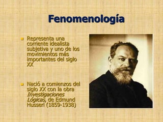 Fenomenología Representa una corriente idealista subjetiva y uno de los movimientos más importantes del siglo XX Nació a comienzos del siglo XX con la obra  Investigaciones Lógicas, de Edmund Husserl (1859-1938)     