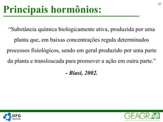 “Substância química biologicamente ativa, produzida por uma
planta que, em baixas concentrações regula determinados
processos fisiológicos, sendo em geral produzido por uma parte
da planta e transloucada para promover a ação em outra parte.”
- Biasi, 2002.
Principais hormônios:
27
 