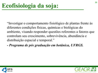 “Investigar o comportamento fisiológico de plantas frente às
diferentes condições físicas, químicas e biológicas do
ambiente, visando responder questões referentes a fatores que
controlam seu crescimento, sobrevivência, abundância e
distribuição espacial e temporal.”
- Programa de pós graduação em botânica, UFRGS.
Ecofisiologia da soja:
35
 