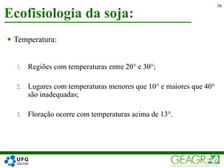  Temperatura:
1. Regiões com temperaturas entre 20° e 30°;
2. Lugares com temperaturas menores que 10° e maiores que 40°
são inadequadas;
3. Floração ocorre com temperaturas acima de 13°.
Ecofisiologia da soja:
36
 