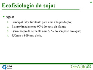  Água:
1. Principal fator limitante para uma alta produção;
2. É aproximadamente 90% do peso da planta;
3. Germinação da semente com 50% do seu peso em água;
4. 450mm a 800mm/ ciclo.
Ecofisiologia da soja:
40
 